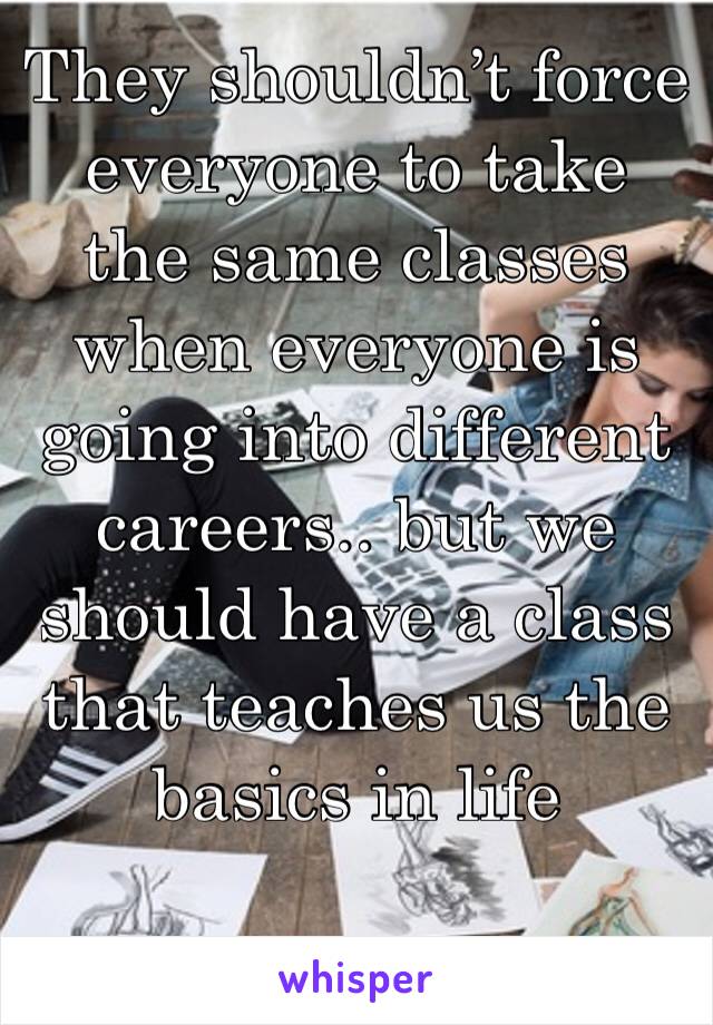 They shouldn’t force everyone to take the same classes when everyone is going into different careers.. but we should have a class that teaches us the basics in life