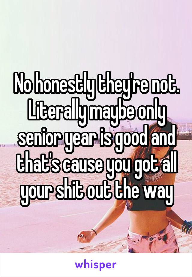 No honestly they're not.
Literally maybe only senior year is good and that's cause you got all your shit out the way