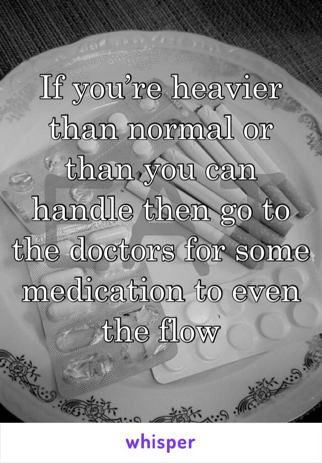 If you’re heavier than normal or than you can handle then go to the doctors for some medication to even the flow