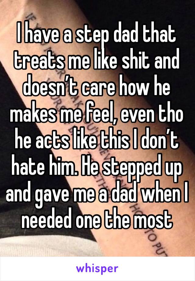 I have a step dad that treats me like shit and doesn’t care how he makes me feel, even tho he acts like this I don’t hate him. He stepped up and gave me a dad when I needed one the most 