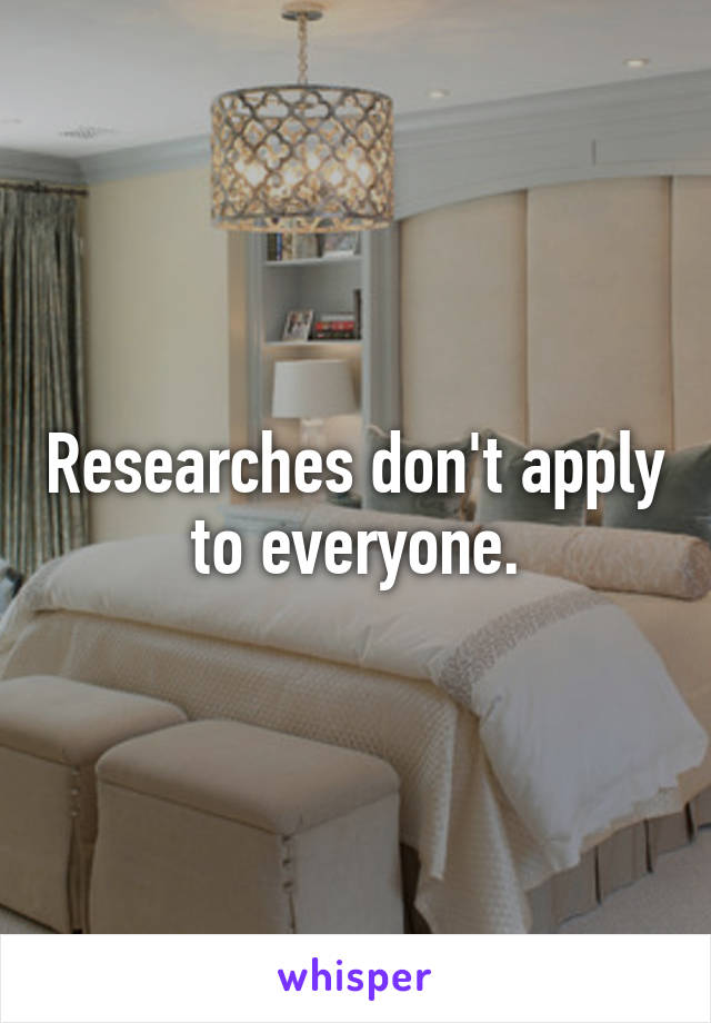 Researches don't apply to everyone.