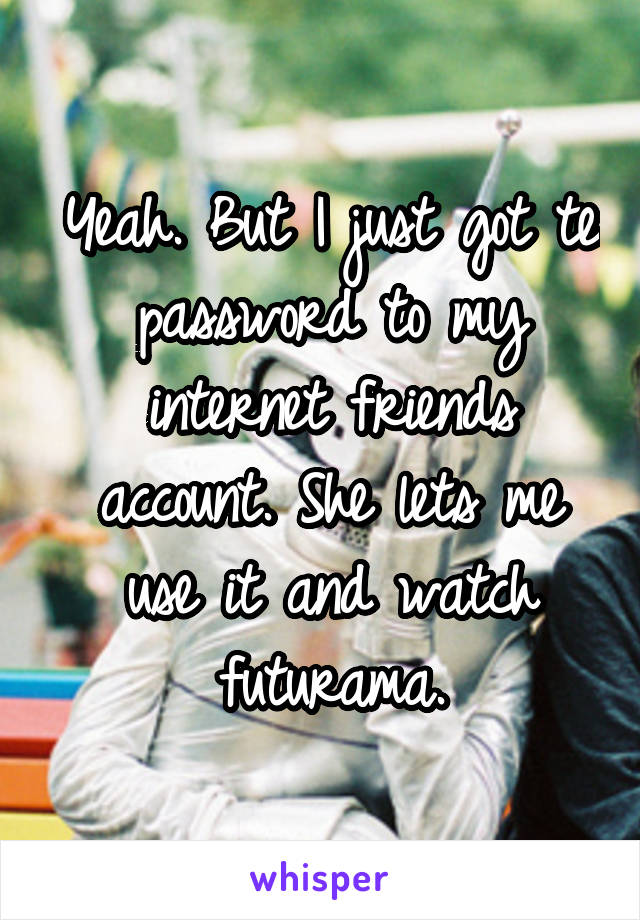Yeah. But I just got te password to my internet friends account. She lets me use it and watch futurama.