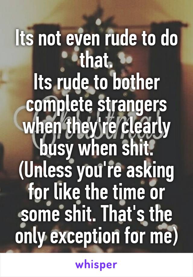 Its not even rude to do that.
Its rude to bother complete strangers when they're clearly busy when shit. (Unless you're asking for like the time or some shit. That's the only exception for me)