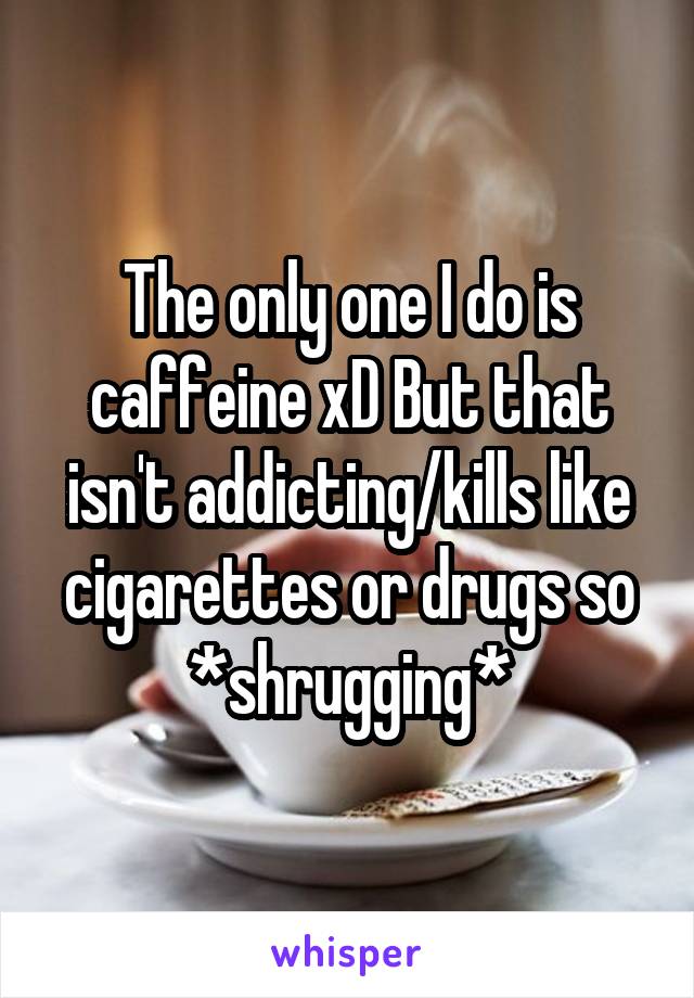 The only one I do is caffeine xD But that isn't addicting/kills like cigarettes or drugs so *shrugging*