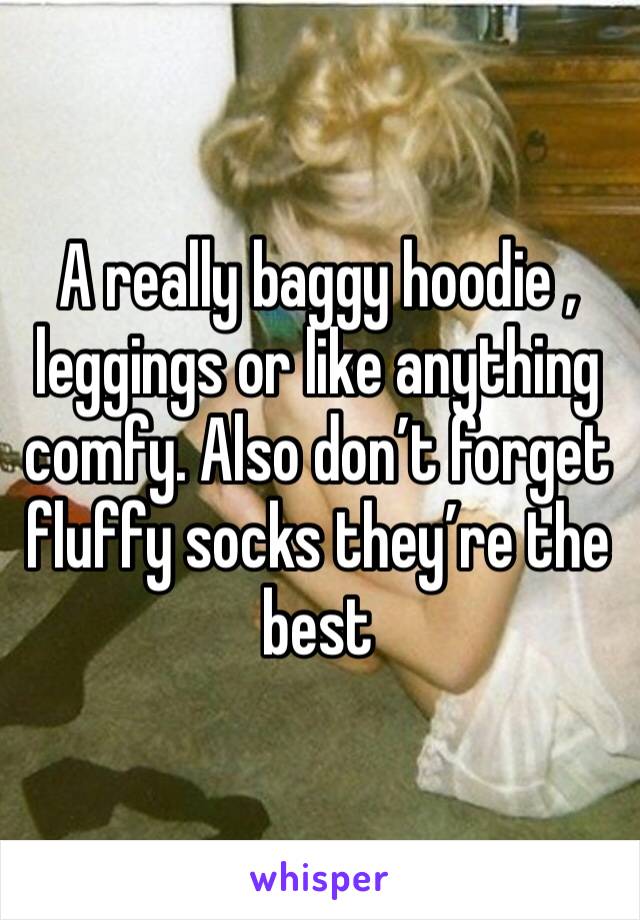 A really baggy hoodie , leggings or like anything comfy. Also don’t forget fluffy socks they’re the best 