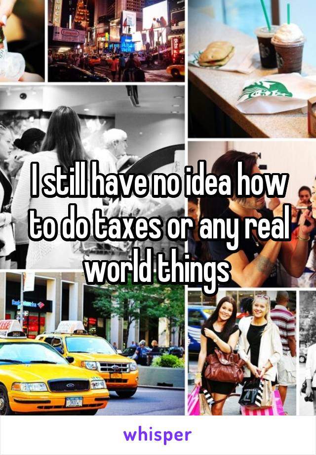 I still have no idea how to do taxes or any real world things 