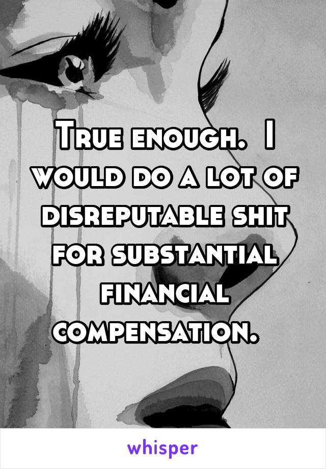 True enough.  I would do a lot of disreputable shit for substantial financial compensation.  