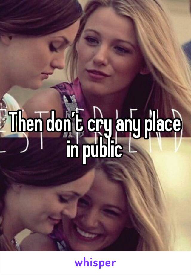 Then don’t cry any place in public 