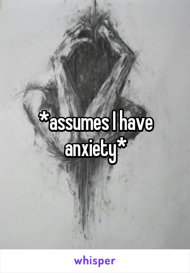 *assumes I have anxiety*