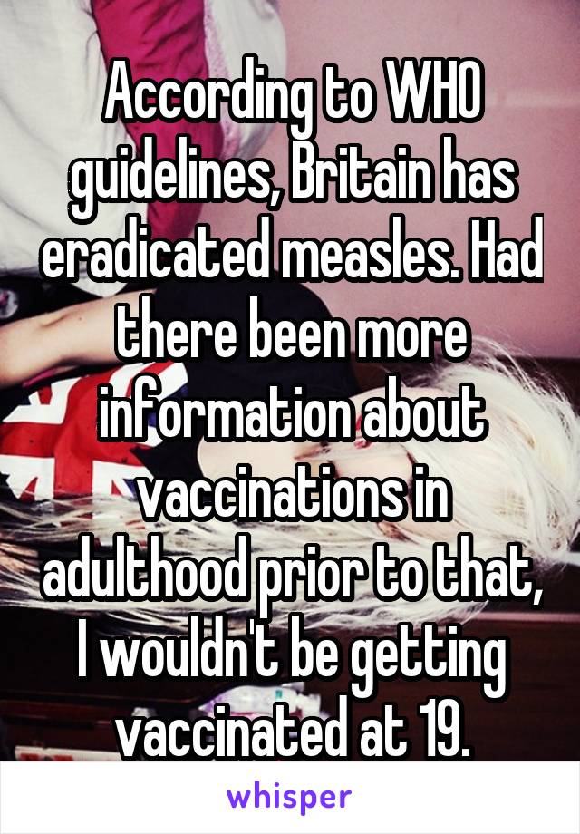 According to WHO guidelines, Britain has eradicated measles. Had there been more information about vaccinations in adulthood prior to that, I wouldn't be getting vaccinated at 19.