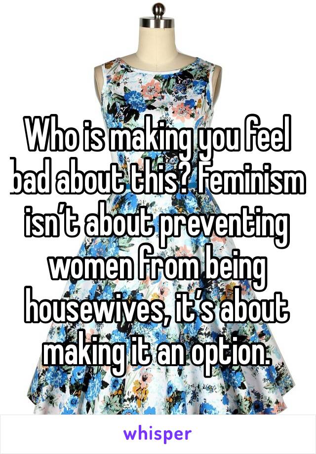 Who is making you feel bad about this? Feminism isn’t about preventing women from being housewives, it’s about making it an option.