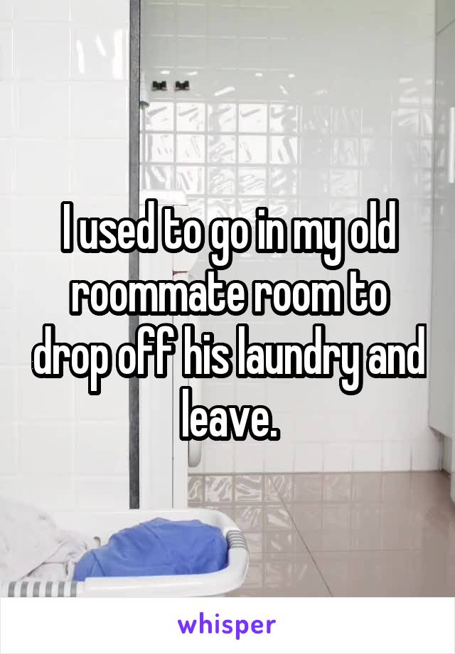 I used to go in my old roommate room to drop off his laundry and leave.