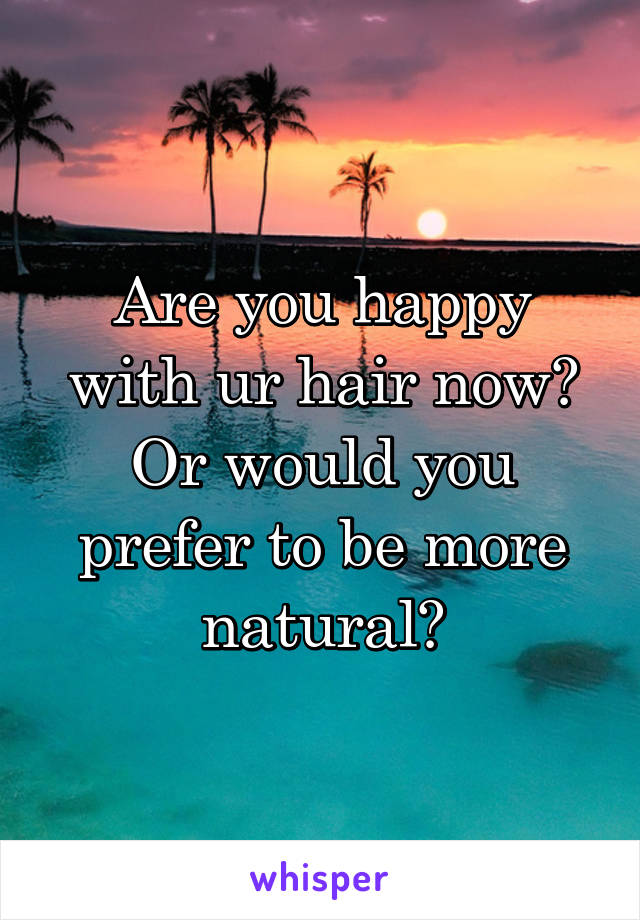 Are you happy with ur hair now? Or would you prefer to be more natural?