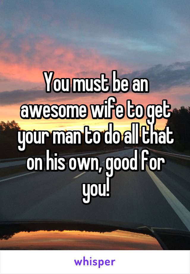 You must be an awesome wife to get your man to do all that on his own, good for you!