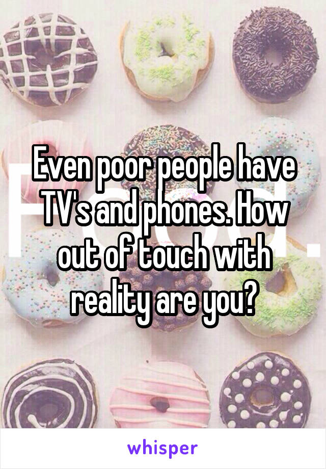 Even poor people have TV's and phones. How out of touch with reality are you?