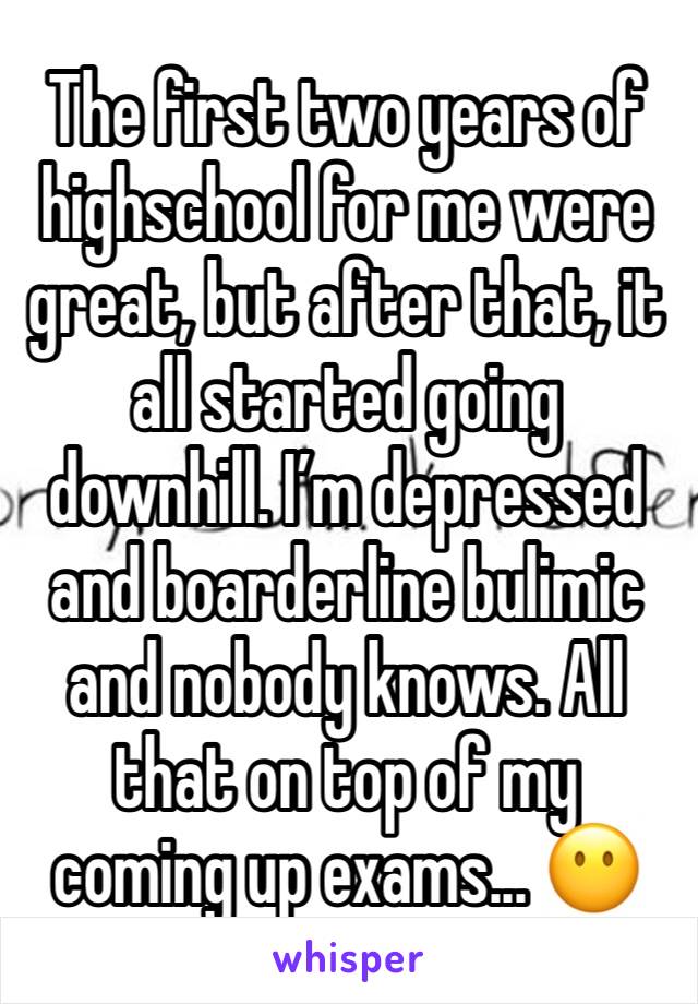 The first two years of highschool for me were great, but after that, it all started going downhill. I’m depressed and boarderline bulimic and nobody knows. All that on top of my coming up exams... 😶