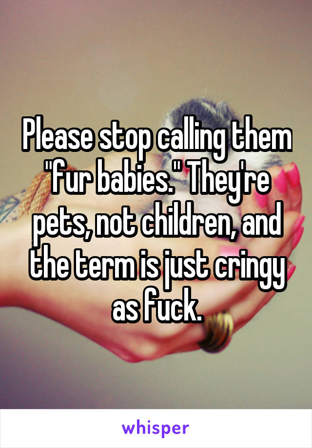 Please stop calling them "fur babies." They're pets, not children, and the term is just cringy as fuck.