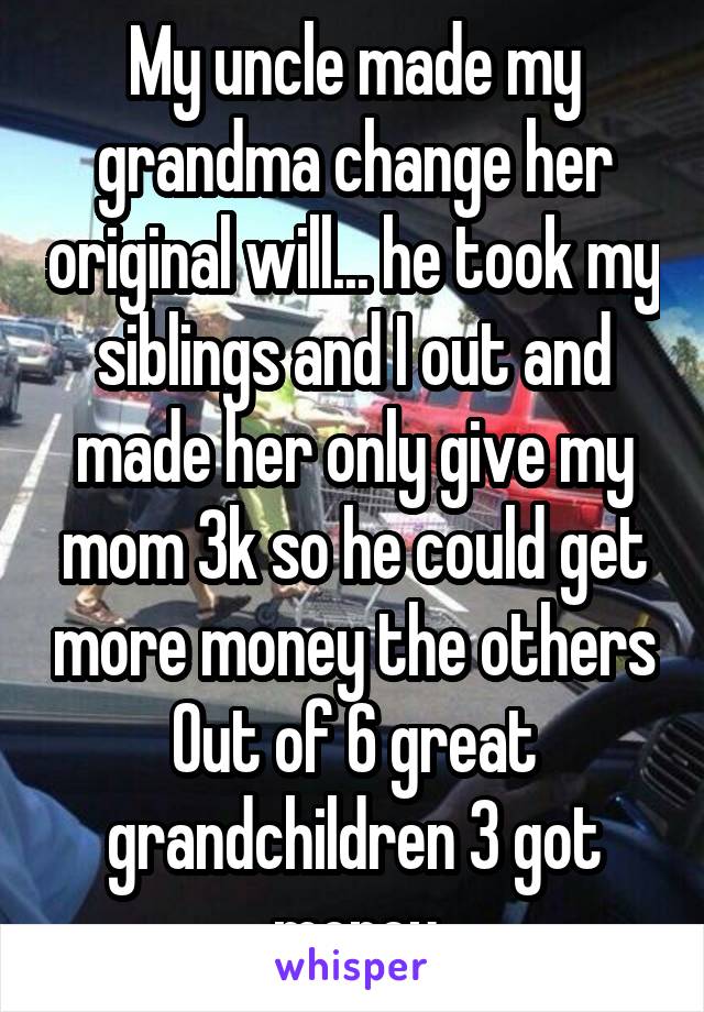 My uncle made my grandma change her original will... he took my siblings and I out and made her only give my mom 3k so he could get more money the others Out of 6 great grandchildren 3 got money