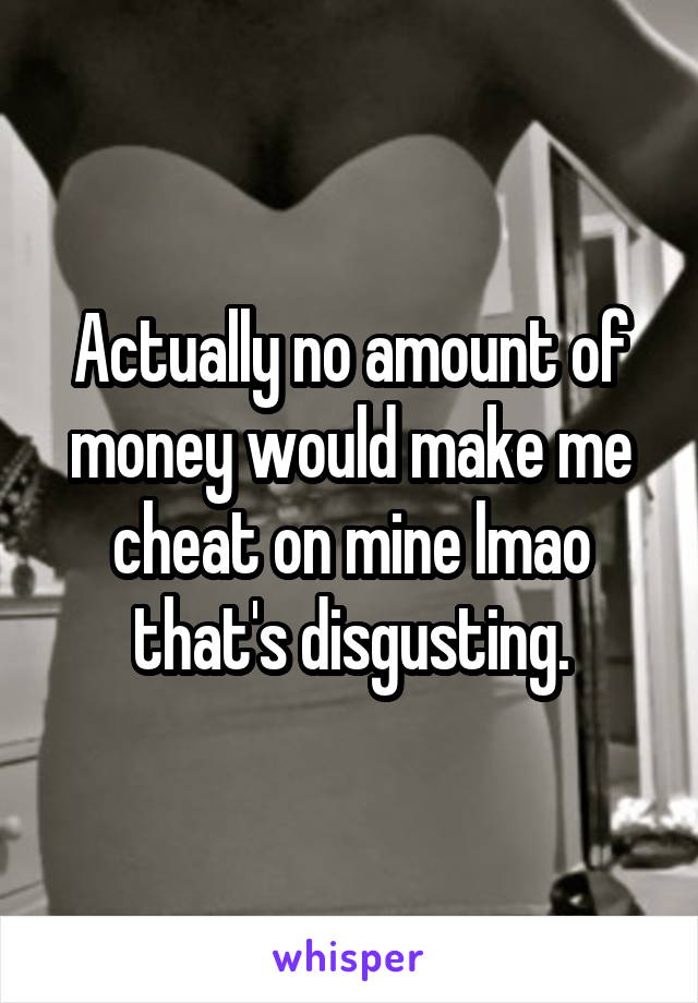Actually no amount of money would make me cheat on mine lmao that's disgusting.
