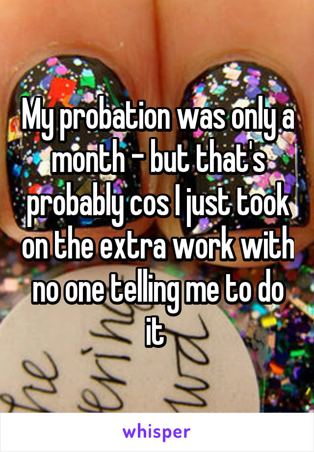 My probation was only a month - but that's probably cos I just took on the extra work with no one telling me to do it 