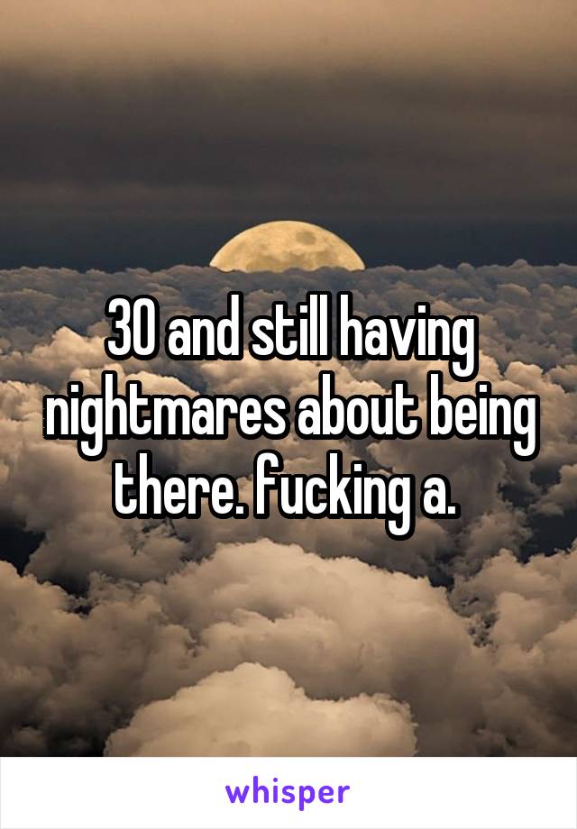 30 and still having nightmares about being there. fucking a. 