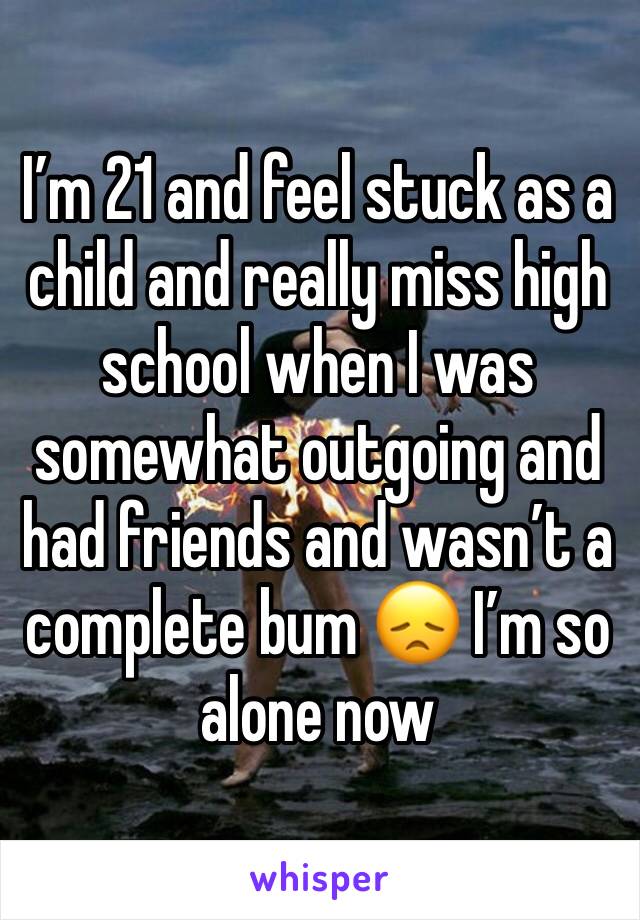I’m 21 and feel stuck as a child and really miss high school when I was somewhat outgoing and had friends and wasn’t a complete bum 😞 I’m so alone now 