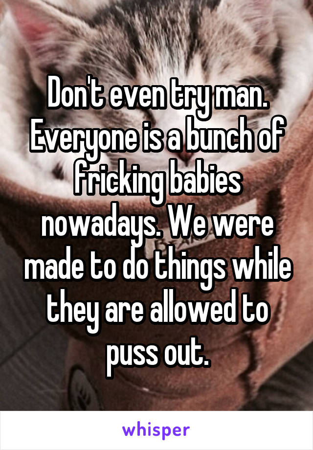 Don't even try man. Everyone is a bunch of fricking babies nowadays. We were made to do things while they are allowed to puss out.