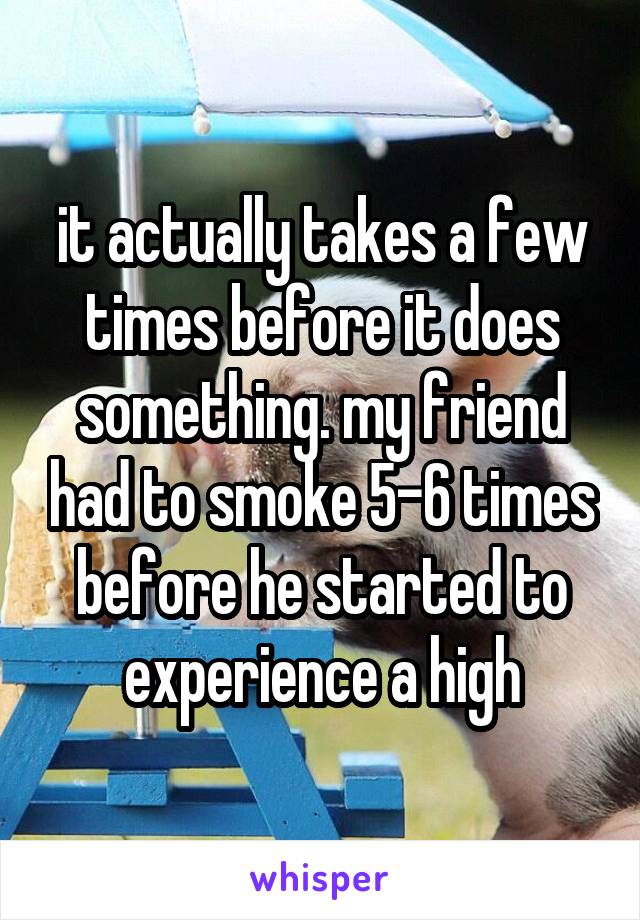 it actually takes a few times before it does something. my friend had to smoke 5-6 times before he started to experience a high
