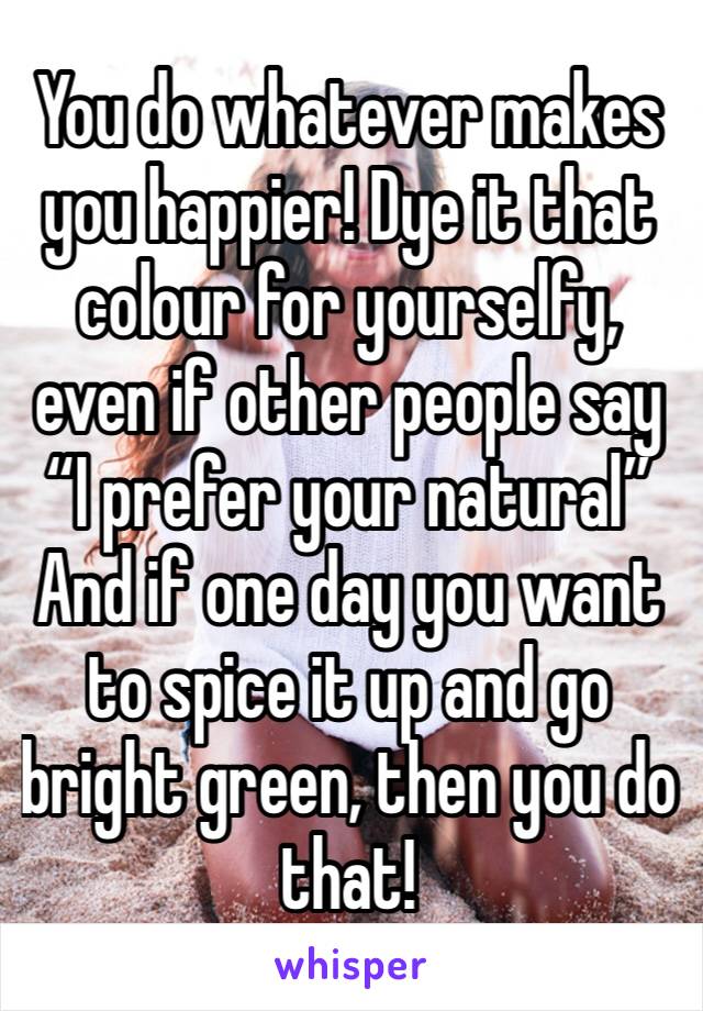 You do whatever makes you happier! Dye it that colour for yourselfy, even if other people say “I prefer your natural” And if one day you want to spice it up and go bright green, then you do that!
