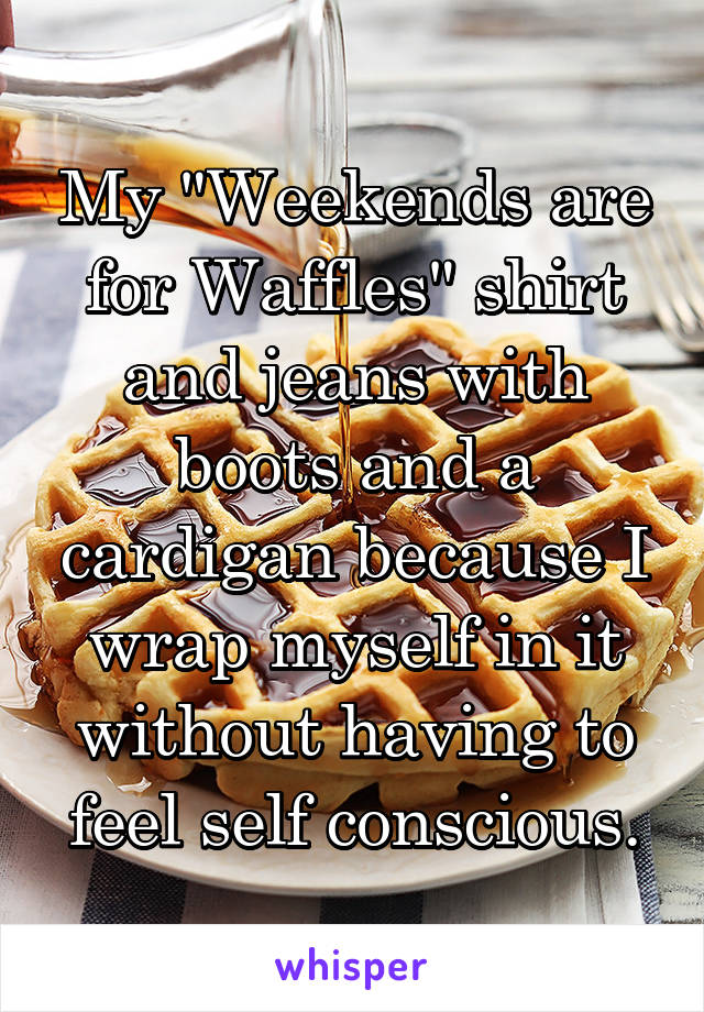 My "Weekends are for Waffles" shirt and jeans with boots and a cardigan because I wrap myself in it without having to feel self conscious.