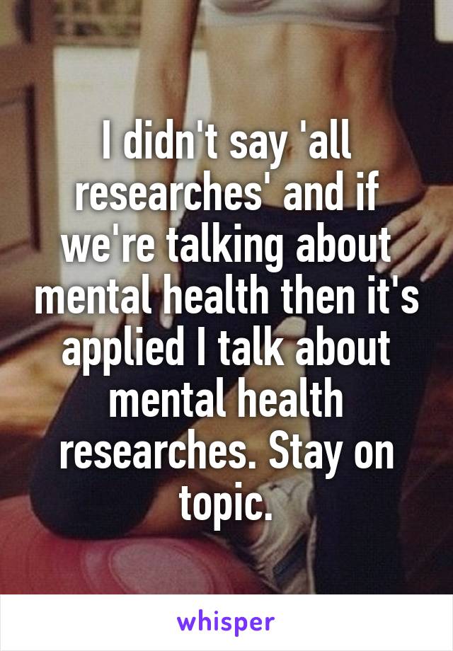 I didn't say 'all researches' and if we're talking about mental health then it's applied I talk about mental health researches. Stay on topic.