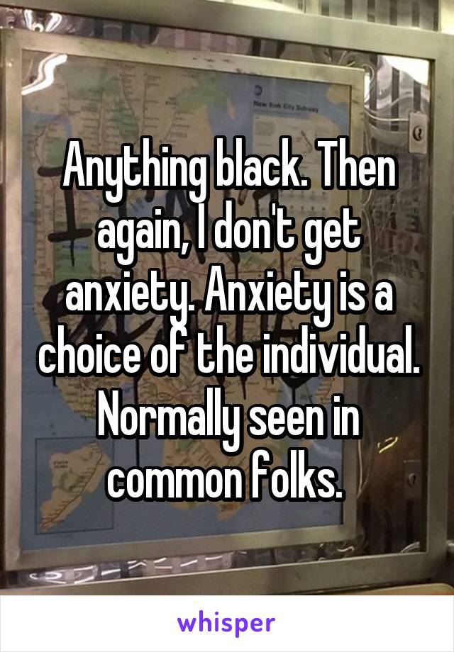 Anything black. Then again, I don't get anxiety. Anxiety is a choice of the individual. Normally seen in common folks. 