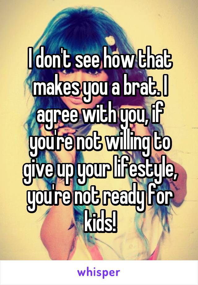 I don't see how that makes you a brat. I agree with you, if you're not willing to give up your lifestyle, you're not ready for kids!