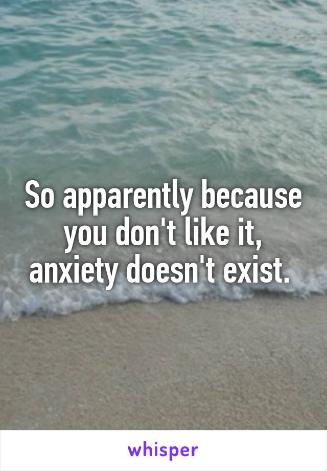 So apparently because you don't like it, anxiety doesn't exist. 