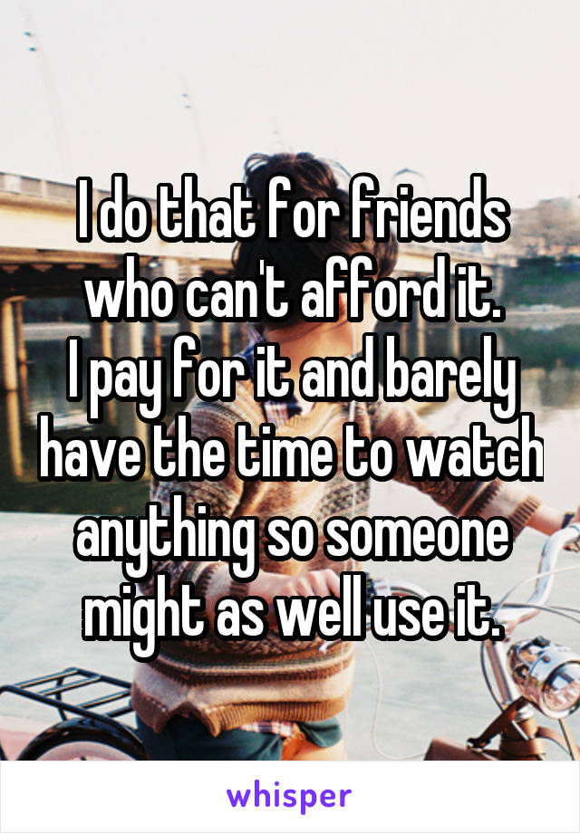 I do that for friends who can't afford it.
I pay for it and barely have the time to watch anything so someone might as well use it.