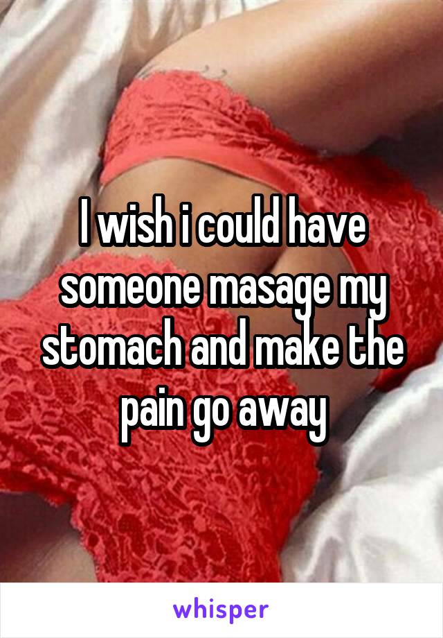I wish i could have someone masage my stomach and make the pain go away