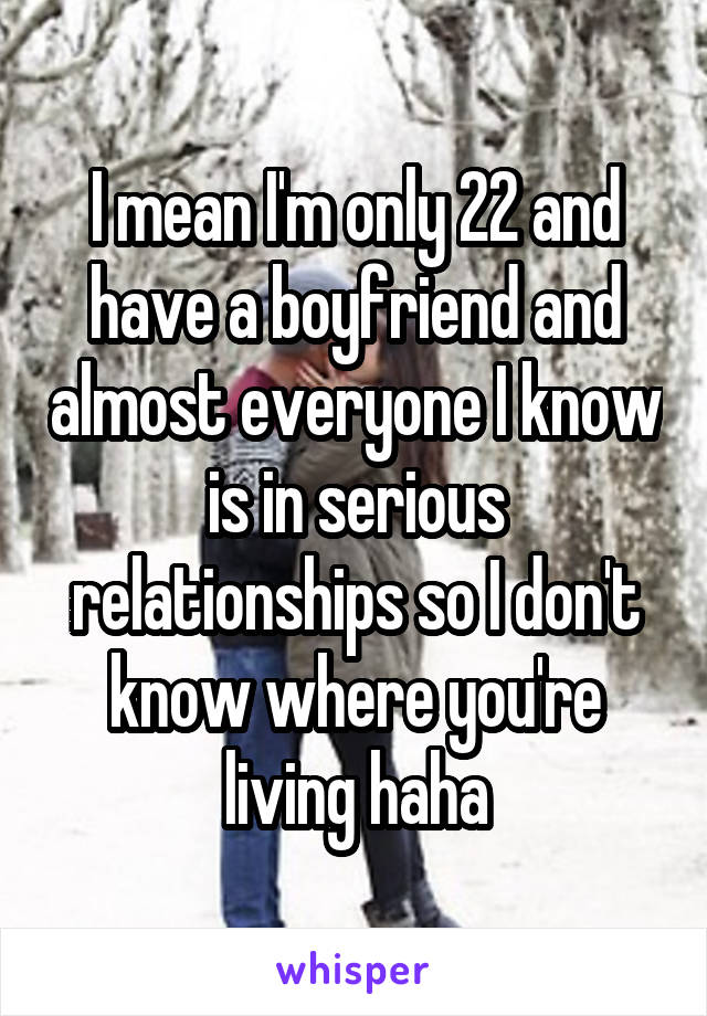I mean I'm only 22 and have a boyfriend and almost everyone I know is in serious relationships so I don't know where you're living haha