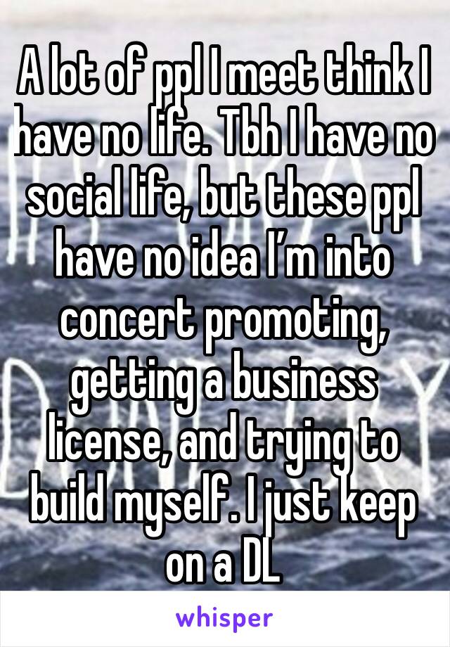 A lot of ppl I meet think I have no life. Tbh I have no social life, but these ppl have no idea I’m into concert promoting, getting a business license, and trying to build myself. I just keep on a DL