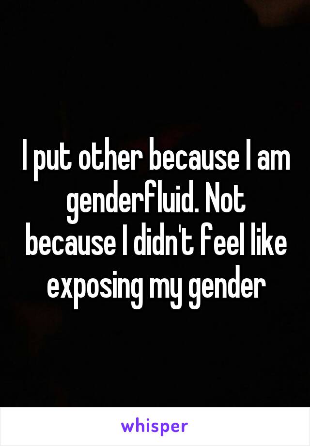 I put other because I am genderfluid. Not because I didn't feel like exposing my gender