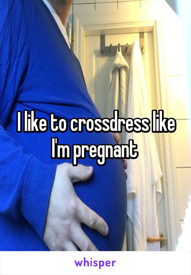 I like to crossdress like I'm pregnant 