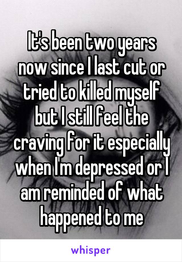 It's been two years now since I last cut or tried to killed myself but I still feel the craving for it especially when I'm depressed or I am reminded of what happened to me