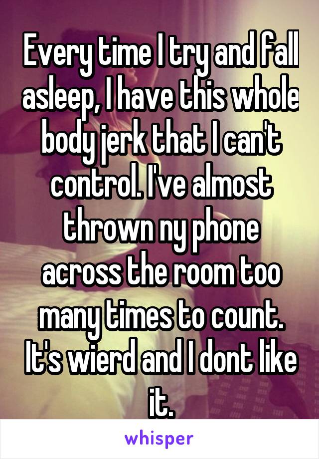 Every time I try and fall asleep, I have this whole body jerk that I can't control. I've almost thrown ny phone across the room too many times to count. It's wierd and I dont like it.