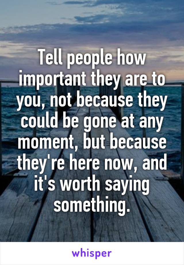 Tell people how important they are to you, not because they could be gone at any moment, but because they're here now, and it's worth saying something.