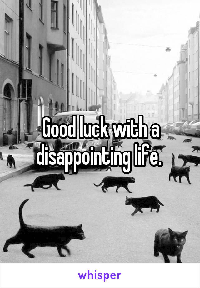 Good luck with a disappointing life. 