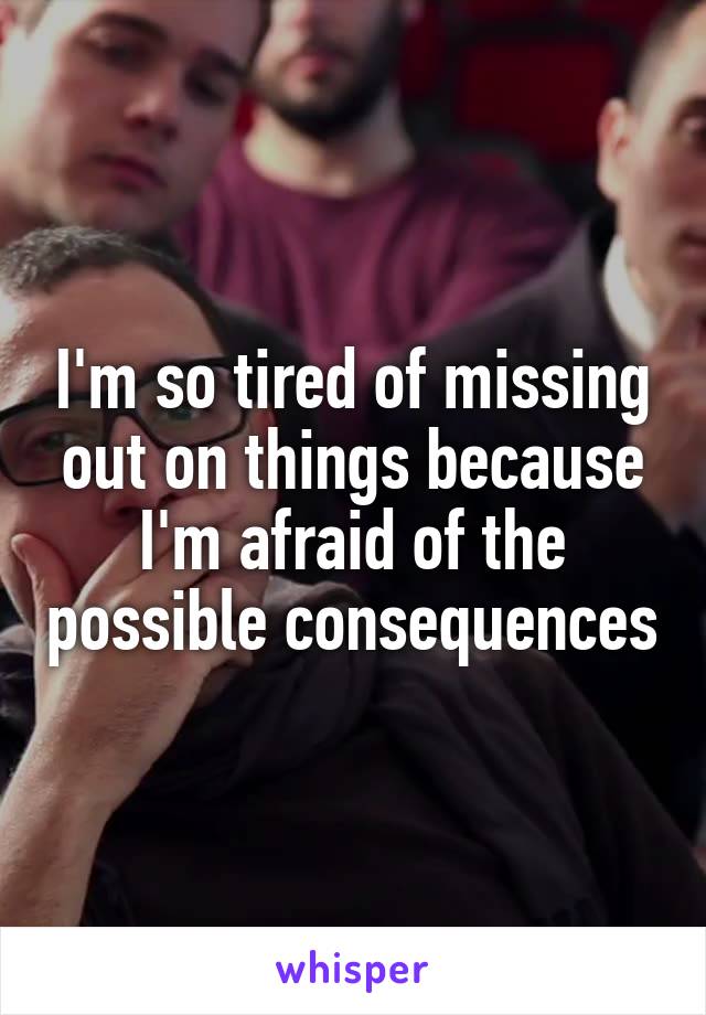 I'm so tired of missing out on things because I'm afraid of the possible consequences