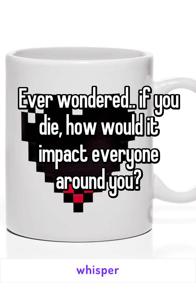 Ever wondered.. if you die, how would it impact everyone around you?