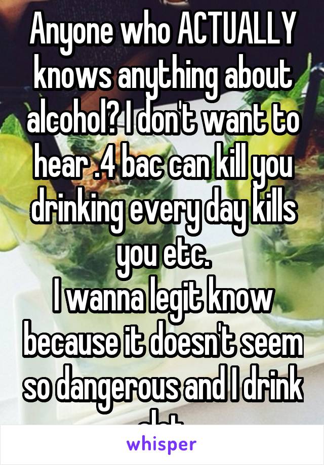 Anyone who ACTUALLY knows anything about alcohol? I don't want to hear .4 bac can kill you drinking every day kills you etc.
I wanna legit know because it doesn't seem so dangerous and I drink alot.