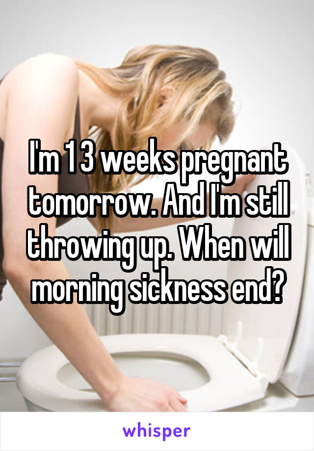 I'm 1 3 weeks pregnant tomorrow. And I'm still throwing up. When will morning sickness end?