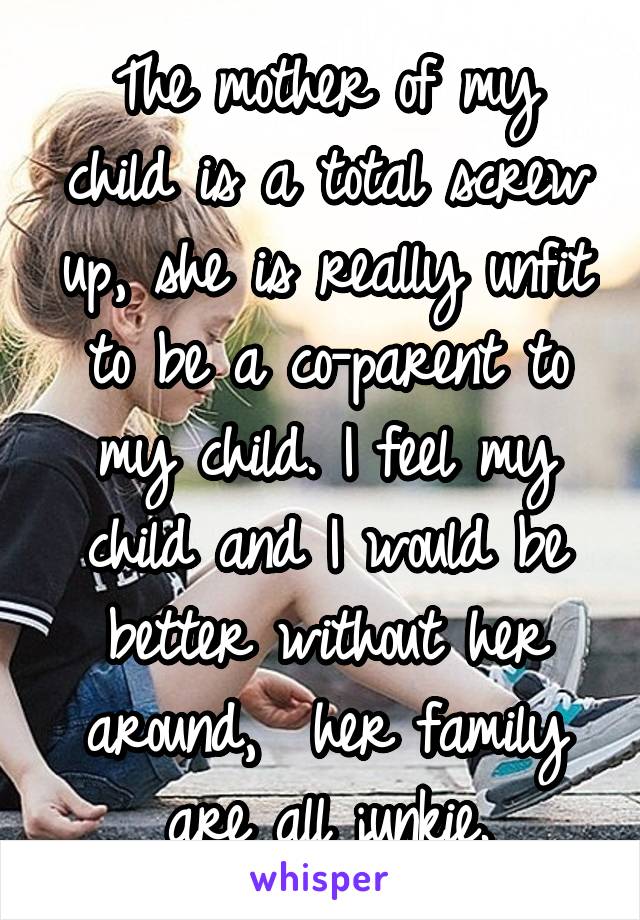 The mother of my child is a total screw up, she is really unfit to be a co-parent to my child. I feel my child and I would be better without her around,  her family are all junkie.