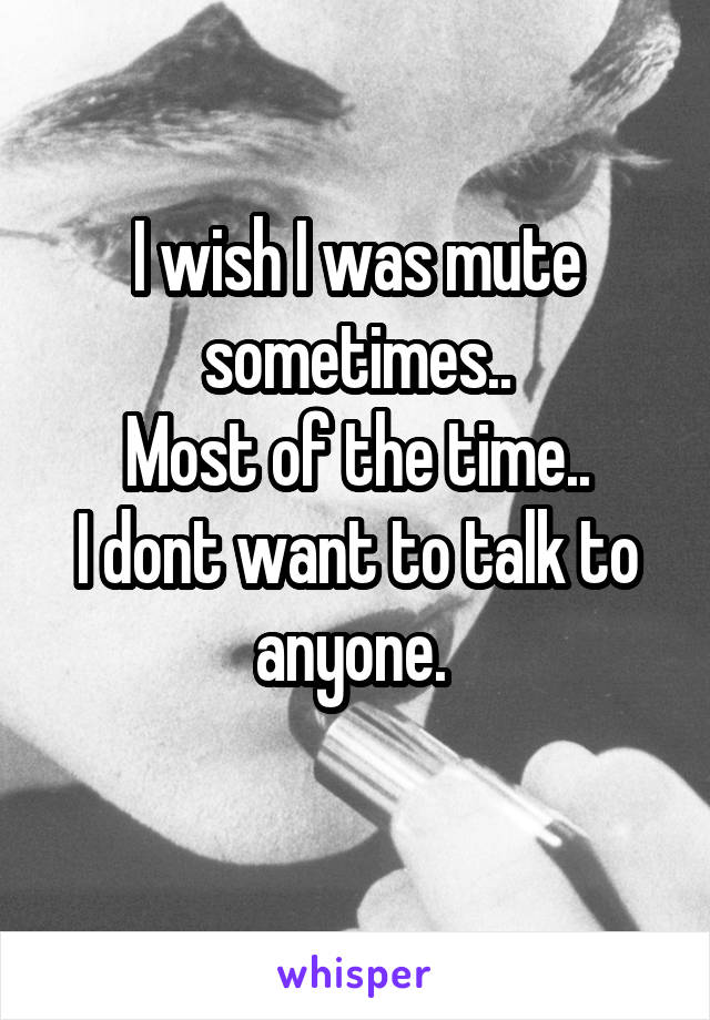 I wish I was mute sometimes..
Most of the time..
I dont want to talk to anyone. 
